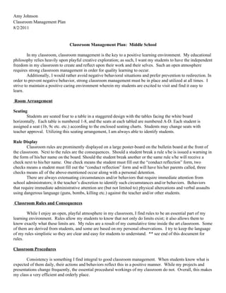 Amy Johnson
Classroom Management Plan
8/2/2011


                                Classroom Management Plan: Middle School

        In my classroom, classroom management is the key to a positive learning environment. My educational
philosophy relies heavily upon playful creative exploration; as such, I want my students to have the independent
freedom in my classroom to create and reflect upon their work and their selves. Such an open atmosphere
requires strong classroom management in order for quality learning to occur.
        Additionally, I would rather avoid negative behavioral situations and prefer prevention to redirection. In
order to prevent negative behavior, strong classroom management must be in place and utilized at all times. I
strive to maintain a positive caring environment wherein my students are excited to visit and find it easy to
learn.

Room Arrangement

Seating
       Students are seated four to a table in a staggered design with the tables facing the white board
horizontally. Each table is numbered 1-8, and the seats at each tabled are numbered A-D. Each student is
assigned a seat (1b, 9c etc. etc.) according to the enclosed seating charts. Students may change seats with
teacher approval. Utilizing this seating arrangement, I am always able to identify students.

Rule Display
        Classroom rules are prominently displayed on a large poster-board on the bulletin board at the front of
the classroom. Next to the rules are the consequences. Should a student break a rule s/he is issued a warning in
the form of his/her name on the board. Should the student break another or the same rule s/he will receive a
check next to his/her name. One check means the student must fill out the “conduct reflection” form, two
checks means a student must fill out the “conduct reflection” form and will have his/her parents called, three
checks means all of the above-mentioned occur along with a personal detention.
        There are always extenuating circumstances and/or behaviors that require immediate attention from
school administrators; it the teacher’s discretion to identify such circumstances and/or behaviors. Behaviors
that require immediate administrative attention are (but not limited to) physical altercations and verbal assaults
using dangerous language (guns, bombs, killing etc.) against the teacher and/or other students.

Classroom Rules and Consequences

       While I enjoy an open, playful atmosphere in my classroom, I find rules to be an essential part of my
learning environment. Rules allow my students to know that not only do limits exist; it also allows them to
know exactly what these limits are. My rules are a result of my cumulative time inside the art classroom. Some
of them are derived from students, and some are based on my personal observations. I try to keep the language
of my rules simplistic so they are clear and easy for students to understand. ** see end of this document for
rules.

Classroom Procedures

       Consistency is something I find integral to good classroom management. When students know what is
expected of them daily, their actions and behaviors reflect this in a positive manner. While my projects and
presentations change frequently, the essential procedural workings of my classroom do not. Overall, this makes
my class a very efficient and orderly place.
 