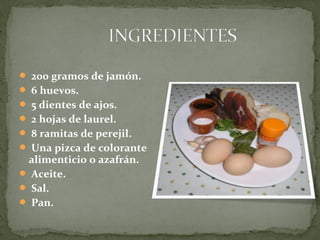  200 gramos de jamón.
6 huevos.
5 dientes de ajos.
2 hojas de laurel.
8 ramitas de perejil.
Una pizca de colorante
alimenticio o azafrán.
Aceite.
Sal.
Pan.