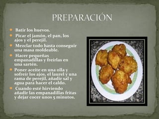  Batir los huevos.
Picar el jamón, el pan, los
ajos y el perejil.
Mezclar todo hasta conseguir
una masa moldeable.
Hacer pequeñas
empanadillas y freírlas en
una sartén.
Poner aceite en una olla y
sofreír los ajos, el laurel y una
rama de perejil, añadir sal y
agua para hacer el caldo.
Cuando esté hirviendo
añadir las empanadillas fritas
y dejar cocer unos 5 minutos.