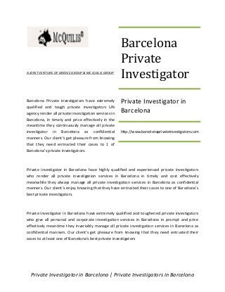 Private Investigator in Barcelona | Private Investigators in Barcelona
A JOINT VENTURE OF GREVES GROUP & MC QUILIS GROUP
Barcelona Private investigators have extremely
qualified and tough private investigators UN
agency render all private investigation services in
Barcelona, in timely and price effectively in the
meantime they continuously manage all private
investigator in Barcelona as confidential
manners. Our client’s get pleasure from knowing
that they need entrusted their cases to 1 of
Barcelona's private investigators.
Private investigator in Barcelona have highly qualified and experienced private investigators
who render all private investigation services in Barcelona in timely and cost effectively
meanwhile they always manage all private investigation services in Barcelona as confidential
manners. Our client’s enjoy knowing that they have entrusted their cases to one of Barcelona's
best private investigators.
Private investigator in Barcelona have extremely qualified and toughened private investigators
who give all personal and corporate investigation services in Barcelona in prompt and price
effectively meantime they invariably manage all private investigation services in Barcelona as
confidential manners. Our client's get pleasure from knowing that they need entrusted their
cases to at least one of Barcelona's best private investigators
Barcelona
Private
Investigator
Private Investigator in
Barcelona
http://www.barcelonaprivateinvestigators.com
 
