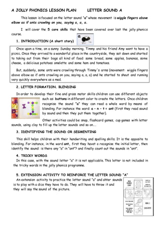 A JOLLY PHONICS LESSON PLAN LETTER SOUND A
This lesson is focused on the letter sound “a” whose movement is wiggle fingers above
elbow as if ants crawling on you, saying a, a, a.
I will cover the 5 core skills that have been covered over last the jolly phonics
course.
1. INTRODUCTION (A short story)
Once upon a time, on a sunny Sunday morning, Timmy and his friend Amy went to have a
picnic. Once they arrived to a wonderful place in the countryside, they sat down and started
to taking out from their bags all kind of food: some bread, some apples, bananas, some
cheese, a delicious potatoes omelette and some ham and tomatoes.
But, suddenly, some ants were crawling through Timmy´s arms (movement: wiggle fingers
above elbow as if ants crawling on you, saying a, a, a) and he started to shout and running
very quickly everywhere as a mad.
2. LETTER FORMATION. BLENDING
In order to develop their fine and gross motor skills children can use different objects
such as: buttons in different color to create the letters. Once children
recognise the sound “a” they can read a whole word by means of
blending. For instance the word: a – n – t = ant (first they read sound
by sound and then they put them together).
Other activities could be: snap, flashcard games, cup games with letter
sounds, using clay to fill up the letter sounds and so on….
3. IDENTIFYING THE SOUND OR SEGMENTING
This skill helps children with their handwriting and spelling skills. It is the opposite to
blending. For instance, in the word ant, first they havet o recognise the initial letter, then
identify the sound: is there any “a” in “ant”? and finally count out the sounds in “ant”.
4. TRICKY WORDS
In this case, with the sound letter “a” it is not applicable. This letter is not included in
the tricky words in the jolly phonics programme.
5. EXTENSION ACTIVITY TO REINFORCE THE LETTER SOUND “A”
An extension activity to practice the letter sound “a” and ohter sounds
is to play with a dice they have to do. They will have to throw it and
they will say the sound of the picture.
 