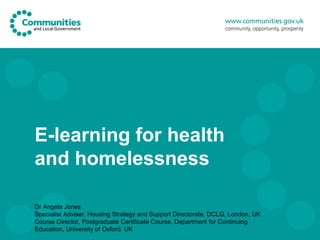 E-learning for health
and homelessness

Dr Angela Jones
Specialist Adviser, Housing Strategy and Support Directorate, DCLG, London, UK
Course Director, Postgraduate Certificate Course, Department for Continuing
Education, University of Oxford, UK
 