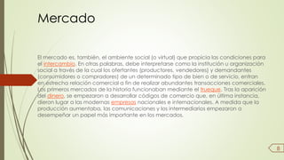 Mercado 
El mercado es, también, el ambiente social (o virtual) que propicia las condiciones para 
el intercambio. En otras palabras, debe interpretarse como la institución u organización 
social a través de la cual los ofertantes (productores, vendedores) y demandantes 
(consumidores o compradores) de un determinado tipo de bien o de servicio, entran 
en estrecha relación comercial a fin de realizar abundantes transacciones comerciales. 
Los primeros mercados de la historia funcionaban mediante el trueque. Tras la aparición 
del dinero, se empezaron a desarrollar códigos de comercio que, en última instancia, 
dieron lugar a las modernas empresas nacionales e internacionales. A medida que la 
producción aumentaba, las comunicaciones y los intermediarios empezaron a 
desempeñar un papel más importante en los mercados. 
8 
