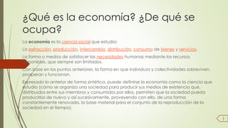 ¿Qué es la economía? ¿De qué se 
ocupa? 
La economía es la ciencia social que estudia: 
La extracción, producción, intercambio, distribución, consumo de bienes y servicios. 
La forma o medios de satisfacer las necesidades humanas mediante los recursos 
disponibles, que siempre son limitados. 
Con base en los puntos anteriores, la forma en que individuos y colectividades sobreviven, 
prosperan y funcionan. 
Expresado lo anterior de forma sintética, puede definirse la economía como la ciencia que 
estudia (cómo se organiza una sociedad para producir sus medios de existencia que, 
distribuidos entre sus miembros y consumidos por ellos, permiten que la sociedad pueda 
producirlos de nuevo y así sucesivamente, proveyendo con ello, de una forma 
constantemente renovada, la base material para el conjunto de la reproducción de la 
sociedad en el tiempo). 
1 
 