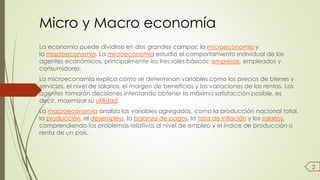Micro y Macro economía 
La economía puede dividirse en dos grandes campos: la microeconomía y 
la macroeconomía. La microeconomía estudia el comportamiento individual de los 
agentes económicos, principalmente los tres roles básicos: empresas, empleados y 
consumidores. 
La microeconomía explica cómo se determinan variables como los precios de bienes y 
servicios, el nivel de salarios, el margen de beneficios y las variaciones de las rentas. Los 
agentes tomarán decisiones intentando obtener la máxima satisfacción posible, es 
decir, maximizar su utilidad. 
La macroeconomía analiza las variables agregadas, como la producción nacional total, 
la producción, el desempleo, la balanza de pagos, la tasa de inflación y los salarios, 
comprendiendo los problemas relativos al nivel de empleo y el índice de producción o 
renta de un país. 
2 
 