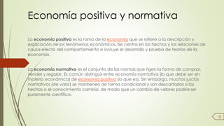 Economía positiva y normativa 
La economía positiva es la rama de la economía que se refiere a la descripción y 
explicación de los fenómenos económicos.1Se centra en los hechos y las relaciones de 
causa-efecto del comportamiento e incluye el desarrollo y prueba de teorías de la 
economía. 
La economía normativa es el conjunto de las normas que rigen la forma de comprar, 
vender y regalar. Es común distinguir entre economía normativa (lo que debe ser en 
materia económica) de economía positiva (lo que es). Sin embargo, muchos juicios 
normativos (de valor) se mantienen de forma condicional y son descartados si los 
hechos o el conocimiento cambia, de modo que un cambio de valores podría ser 
puramente científico. 
3 
 