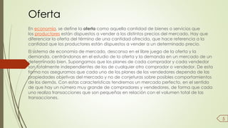 Oferta 
En economía, se define la oferta como aquella cantidad de bienes o servicios que 
los productores están dispuestos a vender a los distintos precios del mercado. Hay que 
diferenciar la oferta del término de una cantidad ofrecida, que hace referencia a la 
cantidad que los productores están dispuestos a vender a un determinado precio. 
El sistema de economía de mercado, descansa en el libre juego de la oferta y la 
demanda. centrándonos en el estudio de la oferta y la demanda en un mercado de un 
determinado bien. Supongamos que los planes de cada comprador y cada vendedor 
son totalmente independientes de los de cualquier otro comprador o vendedor. De esta 
forma nos aseguramos que cada uno de los planes de los vendedores dependa de las 
propiedades objetivas del mercado y no de conjeturas sobre posibles comportamientos 
de los demás. Con estas características tendremos un mercado perfecto, en el sentido 
de que hay un número muy grande de compradores y vendedores, de forma que cada 
uno realiza transacciones que son pequeñas en relación con el volumen total de las 
transacciones. 
5 
 