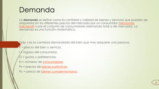 Demanda 
La demanda se define como la cantidad y calidad de bienes y servicios que pueden ser 
adquiridos en los diferentes precios del mercado por un consumidor (demanda 
individual) o por el conjunto de consumidores (demanda total o de mercado). La 
demanda es una función matemática. 
Qdp = es la cantidad demandada del bien que mas adquiere una persona. 
P = precio del bien o servicio. 
I = ingreso del consumidor. 
G = gustos y preferencias. 
N = números de consumidores. 
Ps = precios de bienes sustitutivos. 
Pc = precio de bienes complementarios. 
6 
 