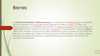 Bienes 
Los bienes económicos o bienes escasos, por oposición a los bienes libres, son aquellos 
que se adquieren en el mercado pero pagando por ellos un precio. Es decir, son 
bienes materiales e inmateriales que poseen un valor económico y que, por ende, son 
susceptibles de ser valuados en términos monetarios. En este sentido, el término bien se 
utiliza para nombrar cosas que son útiles a quienes las usan o poseen. En el ámbito del 
mercado, los bienes son cosas y mercancías que se intercambian y que tienen alguna 
demanda por parte de personas u organizaciones que consideran que reciben un 
beneficio al obtenerlos. 
7 
 