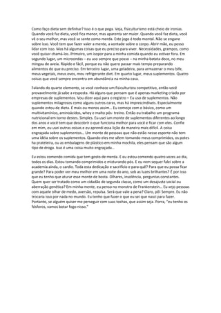 Como faço dieta sem definhar? Isso é o que pega. Veja, fisiculturismo está cheio de ironias.
Quando você faz dieta, você fica menor, mas aparenta ser maior. Quando você faz dieta, você
vê o seu melhor, mas você se sente como merda. Este jogo é todo mental. Não se engane
sobre isso. Você tem que fazer valer a mente, a vontade sobre o corpo. Abrir mão, eu posso
lidar com isso. Mas há algumas coisas que eu preciso para viver. Necessidades, grampos, como
você quiser chamá-los. Primeiro, um isopor para a minha comida quando eu estiver fora. Em
segundo lugar, um microondas – eu uso sempre que posso – na minha batata-doce, no meu
mingau de aveia. Rápido e fácil, porque eu não quero passar mais tempo preparando
alimentos do que eu preciso. Em terceiro lugar, uma geladeira, para armazenar o meu bife,
meus vegetais, meus ovos, meu refrigerante diet. Em quarto lugar, meus suplementos. Quatro
coisas que você sempre encontra em abundância na minha casa.
Falando do quarto elemento, se você conhece um fisiculturista competitivo, então você
provavelmente já sabe a resposta. Há alguns que pensam que é apenas marketing criado por
empresas de suplementos. Vou dizer aqui para o registro – Eu uso de suplementos. Não
suplementos milagrosos como alguns outros caras, mas há imprescindíveis. Especialmente
quando estou de dieta. É mais ou menos assim… Eu começo com o básico, como um
multivitamínico, aminoácidos, whey e malto pós- treino. Então eu trabalho um programa
nutricional em torno destes. Simples. Eu usei um monte de suplementos diferentes ao longo
dos anos e você tem que descobrir o que funciona melhor para você e ficar com eles. Confie
em mim, eu usei outras coisas e eu aprendi essa lição da maneira mais difícil. A coisa
engraçada sobre suplementos… Um monte de pessoas que não estão nesse esporte não tem
uma idéia sobre os suplementos. Quando eles me vêem tomando meus comprimidos, os potes
ha prateleira, ou as embalagens de plástico em minha mochila, eles pensam que são algum
tipo de droga. Isso é uma coisa muito engraçada…
Eu estou comendo comida que tem gosto de merda. E eu estou comendo quatro vezes ao dia,
todos os dias. Estou tomando comprimidos e misturando pós. E eu nem sequer falei sobre a
academia ainda, o cardio. Toda esta dedicação e sacrifício e para quê? Para que eu possa ficar
grande? Para poder ver meu melhor em uma noite do ano, sob as luzes brilhantes? É por isso
que eu tenho que aturar esse monte de bosta. Olhares, insolência, perguntas constantes.
Quem quer ser tratado como um cidadão de segunda classe, como um desajuste social ou
aberração genética? Em minha mente, eu penso no monstro de Frankenstein… Eu vejo pessoas
com aquele olhar de medo, aversão, repulsa. Será que vale a pena? Claro, pô! Sempre. Eu não
trocaria isso por nada no mundo. Eu tenho que fazer o que eu sei que nasci para fazer.
Portanto, se alguém quiser me perseguir com suas tochas, que assim seja. Porra, “eu tenho os
fósforos, vamos botar fogo nisso.”
 