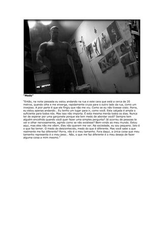 “Medo”
“Então, na noite passada eu estou andando na rua e este cara que está a cerca de 20
metros, quando olha e me enxerga, rapidamente cruza para o outro lado da rua, como um
invejoso. A pior parte é que ele fingiu que não me viu. Como se eu não tivesse visto. Porra,
eu estou apenas andando… Eu tenho um lugar para ir, como você. Esta calçada é ampla o
suficiente para todos nós. Mas isso não importa. É esta mesma merda todos os dias. Nunca
ter de esperar por uma garçonete porque ela tem medo de abordar você? Sempre tem
alguém encolhido quando você quer fazer uma simples pergunta? Já ocorreu de pessoas te
ver e olhar nervosamente, agindo como se não existisse? Bem-vindo ao meu mundo. Estou
aqui, mas eles não me vêem. Eles não querem me ver. Na sociedade, eu sou pequeno. Isto é
o que faz temer. O medo do desconhecido, medo do que é diferente. Mas você sabe o que
realmente me faz diferente? Porra, não é o meu tamanho. Fora daqui, a única coisa que meu
tamanho representa é o meu peso… Não, o que me faz diferente é o meu desejo de fazer
alguma coisa a mim mesmo.”
 
