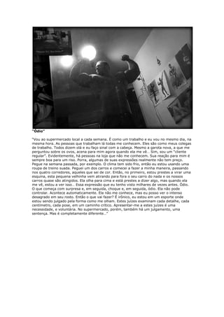 “Ódio”
“Vou ao supermercado local a cada semana. É como um trabalho e eu vou no mesmo dia, na
mesma hora. As pessoas que trabalham lá todas me conhecem. Eles são como meus colegas
de trabalho. Todos dizem olá e eu faço sinal com a cabeça. Mesmo a garota nova, a que me
perguntou sobre os ovos, acena para mim agora quando ela me vê… Sim, sou um “cliente
regular”. Evidentemente, há pessoas na loja que não me conhecem. Sua reação para mim é
sempre boa para um riso. Porra, algumas de suas expressões realmente não tem preço.
Pegue na semana passada, por exemplo. O clima tem sido frio, então eu estou usando uma
roupa de treino suada. Peguei um dos carros e comecei a fazer a minha maneira, passando
nos quatro corredores, aqueles que sei de cor. Então, no primeiro, estou prestes a virar uma
esquina, esta pequena velhinha vem atirando para fora o seu carro do nada e os nossos
carros quase são atingidos. Ela olha para cima e está prestes a dizer algo, mas quando ela
me vê, estou a ver isso… Essa expressão que eu tenho visto milhares de vezes antes. Ódio.
O que começa com surpresa e, em seguida, choque e, em seguida, ódio. Ela não pode
controlar. Acontece automaticamente. Ela não me conhece, mas eu posso ver o intenso
desagrado em seu rosto. Então o que vai fazer? É irônico, eu estou em um esporte onde
estou sendo julgado pela forma como me olham. Estes juízes examinam cada detalhe, cada
centímetro, cada pose, em um caminho crítico. Apresentar-me a estes juízes é uma
necessidade, e voluntária. No supermercado, porém, também há um julgamento, uma
sentença. Mas é completamente diferente…”
 