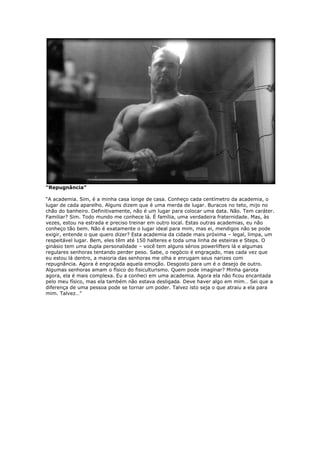 “Repugnância”
“A academia. Sim, é a minha casa longe de casa. Conheço cada centímetro da academia, o
lugar de cada aparelho. Alguns dizem que é uma merda de lugar. Buracos no teto, mijo no
chão do banheiro. Definitivamente, não é um lugar para colocar uma data. Não. Tem caráter.
Familiar? Sim. Todo mundo me conhece lá. É família, uma verdadeira fraternidade. Mas, às
vezes, estou na estrada e preciso treinar em outro local. Estas outras academias, eu não
conheço tão bem. Não é exatamente o lugar ideal para mim, mas ei, mendigos não se pode
exigir, entende o que quero dizer? Esta academia da cidade mais próxima – legal, limpa, um
respeitável lugar. Bem, eles têm até 150 halteres e toda uma linha de esteiras e Steps. O
ginásio tem uma dupla personalidade – você tem alguns sérios powerlifters lá e algumas
regulares senhoras tentando perder peso. Sabe, o negócio é engraçado, mas cada vez que
eu estou lá dentro, a maioria das senhoras me olha e enrugam seus narizes com
repugnância. Agora é engraçada aquela emoção. Desgosto para um é o desejo de outro.
Algumas senhoras amam o físico do fisiculturismo. Quem pode imaginar? Minha garota
agora, ela é mais complexa. Eu a conheci em uma academia. Agora ela não ficou encantada
pelo meu físico, mas ela também não estava desligada. Deve haver algo em mim… Sei que a
diferença de uma pessoa pode se tornar um poder. Talvez isto seja o que atraiu a ela para
mim. Talvez…”
 