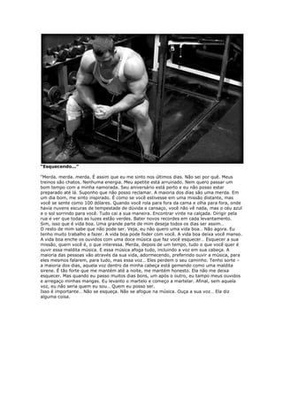 “Esquecendo...”
“Merda. merda. merda. É assim que eu me sinto nos últimos dias. Não sei por quê. Meus
treinos são chatos. Nenhuma energia. Meu apetite está arruinado. Nem quero passar um
bom tempo com a minha namorada. Seu aniversário está perto e eu não posso estar
preparado até lá. Suponho que não posso reclamar. A maioria dos dias são uma merda. Em
um dia bom, me sinto inspirado. É como se você estivesse em uma missão distante, mas
você se sente como 100 dólares. Quando você rola para fora da cama e olha para fora, onde
havia nuvens escuras de tempestade de dúvida e cansaço, você não vê nada, mas o céu azul
e o sol sorrindo para você. Tudo cai a sua maneira. Encontrar vinte na calçada. Dirigir pela
rua e ver que todas as luzes estão verdes. Bater novos recordes em cada levantamento.
Sim, isso que é vida boa. Uma grande parte de mim deseja todos os dias ser assim…
O resto de mim sabe que não pode ser. Veja, eu não quero uma vida boa… Não agora. Eu
tenho muito trabalho a fazer. A vida boa pode foder com você. A vida boa deixa você manso.
A vida boa enche os ouvidos com uma doce música que faz você esquecer… Esquecer a sua
missão, quem você é, o que interessa. Merda, depois de um tempo, tudo o que você quer é
ouvir essa maldita música. E essa música afoga tudo, incluindo a voz em sua cabeça. A
maioria das pessoas vão através da sua vida, adormecendo, preferindo ouvir a música, para
eles mesmos falarem, para tudo, mas essa voz… Eles perdem o seu caminho. Tenho sorte –
a maioria dos dias, aquela voz dentro da minha cabeça está gemendo como uma maldita
sirene. É tão forte que me mantém até a noite, me mantém honesto. Ela não me deixa
esquecer. Mas quando eu passo muitos dias bons, um após o outro, eu tampo meus ouvidos
e arregaço minhas mangas. Eu levanto o martelo e começo a martelar. Afinal, sem aquela
voz, eu não seria quem eu sou… Quem eu posso ser.
Isso é importante… Não se esqueça. Não se afogue na música. Ouça a sua voz… Ela diz
alguma coisa.
 