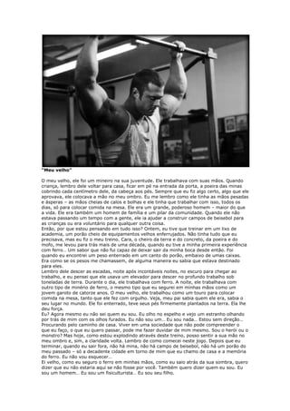 “Meu velho”
O meu velho, ele foi um mineiro na sua juventude. Ele trabalhava com suas mãos. Quando
criança, lembro dele voltar para casa, ficar em pé na entrada da porta, a poeira das minas
cobrindo cada centímetro dele, da cabeça aos pés. Sempre que eu fiz algo certo, algo que ele
aprovava, ele colocava a mão no meu ombro. Eu me lembro como ele tinha as mãos pesadas
e ásperas – as mãos cheias de calos e bolhas e ele tinha que trabalhar com isso, todos os
dias, só para colocar comida na mesa. Ele era um grande, poderoso homem – maior do que
a vida. Ele era também um homem de família e um pilar da comunidade. Quando ele não
estava passando um tempo com a gente, ele ia ajudar a construir campos de beisebol para
as crianças ou era voluntário para qualquer outra coisa.
Então, por que estou pensando em tudo isso? Ontem, eu tive que treinar em um lixo de
academia, um porão cheio de equipamentos velhos enferrujados. Não tinha tudo que eu
precisava, mas eu fiz o meu treino. Cara, o cheiro da terra e do concreto, da poeira e do
mofo, me levou para trás mais de uma década, quando eu tive a minha primeira experiência
com ferro… Um sabor que não fui capaz de deixar sair da minha boca desde então. Foi
quando eu encontrei um peso enterrado em um canto do porão, embaixo de umas caixas.
Era como se os pesos me chamassem, de alguma maneira eu sabia que estava destinado
para eles.
Lembro dele descer as escadas, noite após incontáveis noites, no escuro para chegar ao
trabalho, e eu pensei que ele usava um elevador para descer no profundo trabalho sob
toneladas de terra. Durante o dia, ele trabalhava com ferro. A noite, ele trabalhava com
outro tipo de minério de ferro, o mesmo tipo que eu segurei em minhas mãos como um
jovem garoto de catorze anos. O meu velho, ele trabalhou como um touro para colocar
comida na mesa, tanto que ele fez com orgulho. Veja, meu pai sabia quem ele era, sabia o
seu lugar no mundo. Ele foi enterrado, teve seus pés firmemente plantados na terra. Ela lhe
deu força.
Eu? Agora mesmo eu não sei quem eu sou. Eu olho no espelho e vejo um estranho olhando
por trás de mim com os olhos furados. Eu não sou um… Eu sou nada… Estou sem direção…
Procurando pelo caminho de casa. Viver em uma sociedade que não pode compreender o
que eu faço, o que eu quero passar, pode me fazer duvidar de mim mesmo. Sou o herói ou o
monstro? Mas hoje, como estou explodindo através deste treino, posso sentir a sua mão no
meu ombro e, sim, a claridade volta. Lembro de como comecei neste jogo. Depois que eu
terminar, quando eu sair fora, não há mina, não há campo de beisebol, não há um porão do
meu passado – só a decadente cidade em torno de mim que eu chamo de casa e a memória
do ferro. Eu não vou esquecer…
Ei velho, como eu seguro o ferro em minhas mãos, como eu saio atrás da sua sombra, quero
dizer que eu não estaria aqui se não fosse por você. Também quero dizer quem eu sou. Eu
sou um homem… Eu sou um fisiculturista… Eu sou seu filho.
 