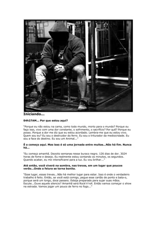 Iniciando...
04h27AM... Por que estou aqui?
“Porque eu não estou na cama, como todo mundo, morto para o mundo? Porque eu
faço isso, vivo com uma dor constante, o sofrimento, o sacrifício? Por quê? Porque eu
posso. Porque a dor me diz que eu estou acordado. Lembra-me que eu estou vivo.
Quem sou eu? Eu sou o destruidor do ferro. Eu sou o triturador da mediocridade. Eu
sou a face do destino. Eu sou um Animal...”
É o começo aqui. Mas isso é só uma jornada entre muitas...Não há fim. Nunca
há...
“Eu começo amanhã. Dezoito semanas nesse buraco negro. 126 dias de dor. 3024
horas de fome e desejo. Eu realmente estou contando os minutos, os segundos.
Quando acabar, eu me intensificarei para a luz. Eu vou brilhar...”
Até então, você viverá na sombra, nas trevas, em um lugar que poucos
verão...Onde a feiura se torna bonita.
“Esse lugar, essas trevas...Não há melhor lugar para estar. Isso é onde o verdadeiro
trabalho é feito. Então, se você está comigo, pegue esse cartão de ponto e bata-o,
porque será um longo, doce passeio. Esteja preparado para sujar suas mãos.
Escute...Ouve aquele silencio? Amanhã será Rock'n'roll. Então vamos começar o show
na estrada. Vamos jogar um pouco de ferro no fogo...”
 