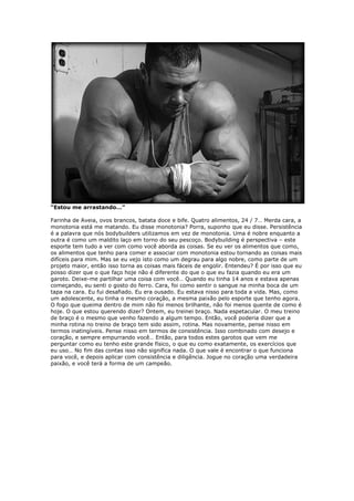 “Estou me arrastando…”
Farinha de Aveia, ovos brancos, batata doce e bife. Quatro alimentos, 24 / 7… Merda cara, a
monotonia está me matando. Eu disse monotonia? Porra, suponho que eu disse. Persistência
é a palavra que nós bodybuilders utilizamos em vez de monotonia. Uma é nobre enquanto a
outra é como um maldito laço em torno do seu pescoço. Bodybuilding é perspectiva – este
esporte tem tudo a ver com como você aborda as coisas. Se eu ver os alimentos que como,
os alimentos que tenho para comer e associar com monotonia estou tornando as coisas mais
difíceis para mim. Mas se eu vejo isto como um degrau para algo nobre, como parte de um
projeto maior, então isso torna as coisas mais fáceis de engolir. Entendeu? É por isso que eu
posso dizer que o que faço hoje não é diferente do que o que eu fazia quando eu era um
garoto. Deixe-me partilhar uma coisa com você… Quando eu tinha 14 anos e estava apenas
começando, eu senti o gosto do ferro. Cara, foi como sentir o sangue na minha boca de um
tapa na cara. Eu fui desafiado. Eu era ousado. Eu estava nisso para toda a vida. Mas, como
um adolescente, eu tinha o mesmo coração, a mesma paixão pelo esporte que tenho agora.
O fogo que queima dentro de mim não foi menos brilhante, não foi menos quente de como é
hoje. O que estou querendo dizer? Ontem, eu treinei braço. Nada espetacular. O meu treino
de braço é o mesmo que venho fazendo a algum tempo. Então, você poderia dizer que a
minha rotina no treino de braço tem sido assim, rotina. Mas novamente, pense nisso em
termos inatingíveis. Pense nisso em termos de consistência. Isso combinado com desejo e
coração, e sempre empurrando você… Então, para todos estes garotos que vem me
perguntar como eu tenho este grande físico, o que eu como exatamente, os exercícios que
eu uso… No fim das contas isso não significa nada. O que vale é encontrar o que funciona
para você, e depois aplicar com consistência e diligência. Jogue no coração uma verdadeira
paixão, e você terá a forma de um campeão.
 