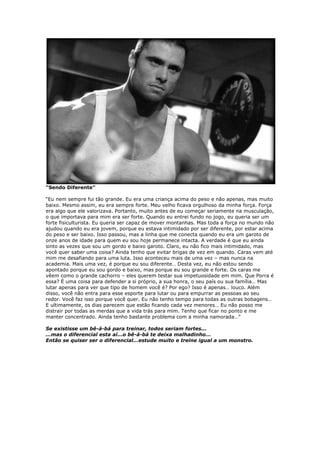 “Sendo Diferente”
“Eu nem sempre fui tão grande. Eu era uma criança acima do peso e não apenas, mas muito
baixo. Mesmo assim, eu era sempre forte. Meu velho ficava orgulhoso da minha força. Força
era algo que ele valorizava. Portanto, muito antes de eu começar seriamente na musculação,
o que importava para mim era ser forte. Quando eu entrei fundo no jogo, eu queria ser um
forte fisiculturista. Eu queria ser capaz de mover montanhas. Mas toda a força no mundo não
ajudou quando eu era jovem, porque eu estava intimidado por ser diferente, por estar acima
do peso e ser baixo. Isso passou, mas a linha que me conecta quando eu era um garoto de
onze anos de idade para quem eu sou hoje permanece intacta. A verdade é que eu ainda
sinto as vezes que sou um gordo e baixo garoto. Claro, eu não fico mais intimidado, mas
você quer saber uma coisa? Ainda tenho que evitar brigas de vez em quando. Caras vem até
mim me desafiando para uma luta. Isso aconteceu mais de uma vez – mas nunca na
academia. Mais uma vez, é porque eu sou diferente… Desta vez, eu não estou sendo
apontado porque eu sou gordo e baixo, mas porque eu sou grande e forte. Os caras me
vêem como o grande cachorro – eles querem testar sua impetuosidade em mim. Que Porra é
essa? É uma coisa para defender a si próprio, a sua honra, o seu país ou sua família… Mas
lutar apenas para ver que tipo de homem você é? Por ego? Isso é apenas… louco. Além
disso, você não entra para esse esporte para lutar ou para empurrar as pessoas ao seu
redor. Você faz isso porque você quer. Eu não tenho tempo para todas as outras bobagens…
E ultimamente, os dias parecem que estão ficando cada vez menores… Eu não posso me
distrair por todas as merdas que a vida trás para mim. Tenho que ficar no ponto e me
manter concentrado. Ainda tenho bastante problema com a minha namorada…”
Se existisse um bê-á-bá para treinar, todos seriam fortes...
...mas o diferencial esta aí...o bê-á-bá te deixa malhadinho...
Então se quiser ser o diferencial...estude muito e treine igual a um monstro.
 