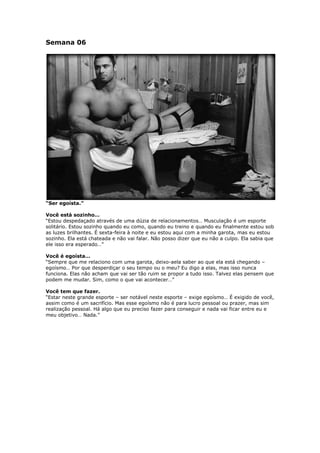 Semana 06
“Ser egoísta.”
Você está sozinho…
“Estou despedaçado através de uma dúzia de relacionamentos… Musculação é um esporte
solitário. Estou sozinho quando eu como, quando eu treino e quando eu finalmente estou sob
as luzes brilhantes. É sexta-feira à noite e eu estou aqui com a minha garota, mas eu estou
sozinho. Ela está chateada e não vai falar. Não posso dizer que eu não a culpo. Ela sabia que
ele isso era esperado…”
Você é egoísta…
“Sempre que me relaciono com uma garota, deixo-aela saber ao que ela está chegando –
egoísmo… Por que desperdiçar o seu tempo ou o meu? Eu digo a elas, mas isso nunca
funciona. Elas não acham que vai ser tão ruim se propor a tudo isso. Talvez elas pensem que
podem me mudar. Sim, como o que vai acontecer…”
Você tem que fazer.
“Estar neste grande esporte – ser notável neste esporte – exige egoísmo… É exigido de você,
assim como é um sacrifício. Mas esse egoísmo não é para lucro pessoal ou prazer, mas sim
realização pessoal. Há algo que eu preciso fazer para conseguir e nada vai ficar entre eu e
meu objetivo… Nada.”
 
