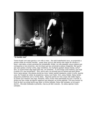 “O mundo real”
Tenho ficado com esta garota a um mês e meio… Ela está trabalhando duro, se propondo a
aceitar todas as minhas merdas… posso dizer que eu não tenha sido capaz de retribuir o
favor, mas estou a doze semanas da competição. Então, no mês passado, pouco depois que
começamos a nos encontrar, ela me disse que seu aniversário estava chegando. Ela queria
sair para jantar e tomar vinho, algo romântico. As mulheres gostam dessa merda, certo?
Sim, eu queria fazer algo legal para ela, um presente… É uma longa curta história, que hoje
é sexta e é o seu aniversário… Sim, porra cara, eu prometi que eu levaria ela para jantar
fora e para dançar. Ela estava pronta as nove, nesse vestido assassino, preto e curto, quente
cara. Eu? Acabei de voltar da academia e estou num fedor. Sim, estou fodido. Estou tendo
pequenos problemas com a minha dieta… Algumas partes do meu corpo não estão legais…
eu tenho que resolver isso logo. Portanto, estou muito mais estressado do que o normal. E
ainda tive que cuidar de alguns negócios que estavam na minha agenda. Tive que treinar no
final do dia e eu ainda tenho que fazer a minha refeição. Estou tão cansado, eu só quero
dormir… Ela está chateada e gritando, mas eu já não a escuto… Eu estou apenas muito
cansado…
 