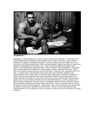 “Expulsando...”
Expulsando...Essa jornada que eu estou é como uma força da natureza, um tornado. É um
caminho destrutivo ameaçando varrer qualquer coisa e tudo a sua volta… Quem chega é
envolvido e é jogado na confusão. Merda, a maioria dos dias eu não sei aonde vou, ou se
mesmo vou com meus próprios pés. Então eu apenas posso imaginar que deve ser igual para
inocentes espectadores em torno de mim… Pegue minha namorada por exemplo, seus
planos, suas expectativas sobre esta noite, o seu aniversário, foram afastados… Sem jantar,
sem sair para dançar. Na verdade, eu ofereci pagar o jantar, mas não iria levá-la. “Vá se
foder, seu imbecil. Estava certo que você iria me levar”, disse ela. Sim, essa garota tem um
fogo… Eu gosto disso. Mas deixando tudo isso de lado, aqui está ela, chateada, mas
permanecendo ao meu lado. Deixe eu lhe dizer algo, neste jogo, você pode ir longe por si
mesmo. Mas se tiver o apoio da sua família, dos seus amigos e da sua namorada, é um
pouco mais fácil. E confiem em mim, esta menina é ouro puro. Você sempre encontra uma
garota que vai aturar todas as merdas que os bodybuilders fazem, e você se apega a ela.
Agora, talvez um pequeno romance vai por as coisas de volta aos trilhos, não sei. O que eu
sei é que tenho esta garota na minha cama e ela é foda… Agora, eu só quero dormir e esta
cama que eu tenho é muito pequena… Ainda assim, se eu vou ser honesto, devo admitir isto,
as vezes é muito grande, quando ela não está aqui… Enfim, eu tenho um longo dia pela
frente amanhã. Eu vou misturar as coisas um pouco, o meu treino e a minha dieta, ver o que
acontece…
 