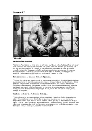 Semana 07
“55.30.29”
Afundando em números…
“Números. Alguns dias eu sinto como se estivesse afundando neles. Tudo que faço tem a ver
com números… Os pesos que eu empilho, um após o outro. Os minutos que eu conto, um
por um, durante o cardio. As calorias eu não somo mais porque eu sei fazer as minhas
refeições pela vista. Todas as repetições ao longo dos dias, semanas, anos. Os mesmos
furiosos números vermelhos que brilham em mim todas as manhãs, dizendo para eu
levantar. Depois há um grupo específico de números – 140 – 76 – 74.”
Com os números as pessoas definem objetivos…
“Embora eles não sejam oficiais, como os números de uma carteira de motorista ou qualquer
outro documento de identidade, esses números, de cima para baixo, me identificam… E isso
pode ser um problema. Estes simples seis dígitos são a razão das pessoas me encarar,
resmungando sob as suas respirações, fazerem tantas perguntas ignorantes toda hora que
eu vou ao seu mundo exterior. Veja, com os números, as pessoas querem me objetivar
como gostariam de estar na coluna principal de um jornal. Mas em vez de desejo, estou
falando de desgosto.”
Você não pode ser tão facilmente definido…
“Estes números eu tenho conseguido com grande custo e sacrifício. Então, deixe eles me
odiar. Deixe-os tentarem me definir. Eu sei quem eu sou, e no que eu vou me tornar.
Enquanto eu sento aqui, inchado devido o treino sofrido que fiz, eu me sinto maior do que
140 – 76 – 74… Maior que a vida. Embora eu tenha conseguido muito em sete semanas, isso
não muda uma coisa… Eu ainda tenho muitas semanas a percorrer. Então, vou puxar o meu
boné para baixo, e prosseguir, trabalhar no anonimato.”
 