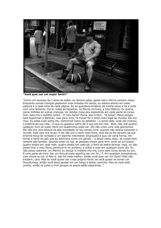 “Você quer ser um super herói?”
“Como um excesso de 7 anos de idade, eu devorei gibis, gastei até o último centavo neles.
Enquanto outras crianças gastavam suas moedas em doces, eu estava atento em cada
palavra e a cada cena de cada página. Eu os guardava embaixo da minha cama e lia a noite
com uma lanterna. Porra, todas as façanhas, os físicos incríveis, a luta titânica. Eu queria,
como milhões de outras crianças, ter sólidos músculos explodindo em cada parte do corpo.
Sim, esse era o maldito sonho… O meu herói? Porra, isso é fácil… “A Coisa”. Meus amigos
liam Superman e Batman, mas para mim, “A Coisa” foi o herói mais legal do mundo. Ele era
mau. Eu sabia tudo sobre ele, memorizei todos os detalhes – o nome dele, onde ele cresceu,
a história de sua vida… O que eu gostava sobre ele é que ele era real… Bem, tão real quanto
qualquer livro de super herói em quadrinhos pode ser. Ele não viveu uma vida glamorosa.
Ele não era uma pessoa da alta sociedade no seu tempo livre, quando não estava salvando o
mundo. Este cara era bruto. E ele não era o herói mais forte, mas ele se fez através da sua
enorme força de vontade e um espírito indomável. Engraçado é que, de certa forma, me
tornei o herói do gibi que eu admirava como um garoto – e deixe-meeu dizer, as coisas nem
sempre são bonitas. Quando ando na rua, as pessoas olham para mim como se eu tivesse
quatro dedos em cada mão, quatro dedos em cada pé, e feito de pedra laranja. Veja, eu não
posso tirar o meu físico, pendurá-lo no armário, e voltar a usar em qualquer outro dia. Eu
não posso saborear um Martini ou dançar a maldita cha cha. Levo este corpo aonde eu vou.
É uma parte de mim. Ser um fisiculturista significa ser um 24 / 7. Em qualquer temperatura,
com chuva ou sol. O fato é, não há nada melhor. Então você quer ser um herói? Eles não
existem, cara. Mas se você quiser ser o seu próprio herói, se você quiser se tornar um
fisiculturista, então você deve pensar em um longo e árduo caminho. Mas se você está
pronto, então se junte a mim porque os pesos estão esperando…”
 