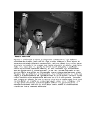 “Quebrar a corrente”
“Quando eu comecei com os treinos, eu era jovem e exaltado demais. Logo me tornei
acorrentado aos números, preso com eles. Veja, eu tenho anotações na minha agenda de
treinamento de cada levantamento, cada repetição, cada peso. Depois de um tempo, isso se
tornou uma compulsão. Eu me pesava a cada maldita noite, como um relógio, e pela manhã,
media o meu bíceps para ver o quanto eles tinham crescido (sim, como se eles fossem
crescer algo suficiente para ver em 24 horas). Fui mais fundo neste jogo, estava ficando
sério, eu comecei pesar as minhas refeições e calcular cada caloria e cada grama de cada
alimento. Não foi uma refeição que foi registrada. Levaram anos para eu fugir desta prisão.
Mas posso dizer que a liberdade foi esclarecedora… Hoje minhas ferramentas são muito mais
simples, e muito mais efetivas. Em lugar das medidas eu uso um espelho. Em vez de papel e
caneta, quero contar com a experiência. Não tenho que ficar de olho em nada. Consigo ver
onde eu estou, em qualquer dia, pela forma como eu me vejo no espelho e pela forma como
me sinto. Se tem um conselho que posso dar para quem procura entrar neste jogo, é este –
não fique preso em números. Os números podem confundir você, governar sua vida. As
correntes nos mantém para baixo por muito tempo irmãos. Através de conhecimentos e
experiências, livre-se e saboreie a liberdade.”
 