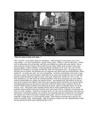 “Não há nada errado com isso…”
“Ser “normal”, você obtém todas as vantagens… Pode esmagar o que quiser com a sua
impunidade – um sujo hambúrguer, queijo, fritas, pizza… Merda, o que eu não daria… Enfim,
com os alimentos em sua barriga, você da uma olhada na camisa nas suas costas… Porra,
você comprou há dois meses e ela já está fora de moda. Então você vai para a loja mais
próxima pegar o último modelo, o mais quente em tamanho P, M, ou G. Sim, ser normal
significa ter escolhas e ser capaz de fazê-las. Não me interpretem mal – só porque eu vivo
do jeito que eu escolhi, não pensem por um segundo que tenho algo de extraordinário. Estou
vendo TV… eu ando nas ruas… Eu vou a shoppings… eu tenho uma garota. Com tudo o que
há lá fora, quem não seria tentado a desfrutar de um pouco de excesso de vez em quando?
Quando você não pode ter alguma coisa, você quer ainda mais. Confie em mim, eu sei… O
meu problema é, eu não tenho as mesmas escolhas. Você já se perguntou por que razão a
maioria bodybuilders se vestem da mesma forma – isso aqueles que não podem se dar ao
luxo de ter roupas sob medida? Você acha que é porque todos nós temos um manual oficial
do bodybuilding que nos diz qual é a porra do uniforme? Outra coisa, você tem 76 cm de
cintura? Então poderá escolher entre dezenas de jeans. Agora eu também tenho 76 cm de
cintura, mas… não posso vestir aquelas pernas sob os meus quadríceps de 74 cm. Então
quando compro calças tenho que comprar com uma super cintura, e apertar firmemente ela
com um cinto. Casacos… Você tem um peito de 97 cm, por isso se você estiver indo para um
casamento, você pode escolher um smoking. Eu? Quantas lojas de smoking tem em estoque
um casaco com 140 cm de peito? Coloque tudo junto, 140 cm, 76 cm, 74 cm e você pode
entender o quão duro é ir a uma loja de roupas… Pelo menos eu sempre sei o que eu vou
vestir de manhã: XXXL. Simplicidade… Não há nada de errado com isso. Bodybuilding é mais
do que apenas levantar peso. Bodybuilding é viver.”
 
