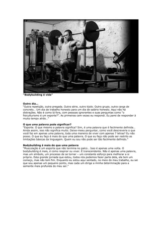 “Bodybuilding é vida”
Outro dia…
“Outra repetição, outra pregada. Outra série, outro tijolo. Outro grupo, outra carga de
concreto… Um dia de trabalho honesto para um dia de salário honesto. Aqui não há
distrações. Não é como lá fora, com pessoas ignorantes e suas perguntas como “o
fisiculturismo é um esporte?”. As primeiras cem vezes eu respondi. Eu parei de responder à
muito tempo atrás…”
O que uma palavra pode significar?
“Esporte. O que mesmo a palavra significa? Sim, é uma palavra que é facilmente definida…
Ainda assim, isso não significa muito. Deixe-meeu perguntar, como você descreveria o que
você faz em apenas uma palavra, toda uma maneira de viver com apenas 7 letras? Eu não
posso. O que eu faço é mais do que uma palavra. O que eu faço não pode ser restrito as
limitações básicas da linguagem. Quem eu sou não pode ser tão facilmente definido.”
Bodybuilding é mais do que uma palavra
“Musculação é um esporte que não termina no palco… Isso é apenas uma volta. O
bodybuilding é mais, é como respirar ou viver. É transcendente. Não é apenas uma palavra,
mas um símbolo, um processo de se tornar – um constante esforço para melhorar a si
próprio. Esta grande jornada que estou, todos nós podemos fazer parte dela, ela tem um
começo, mas não tem fim. Enquanto eu estou aqui sentado, no meio do meu trabalho, eu sei
que sou apenas um pequeno ponto, mas cada um dirige a minha determinação para a
semente mais profunda do meu ser.”
 
