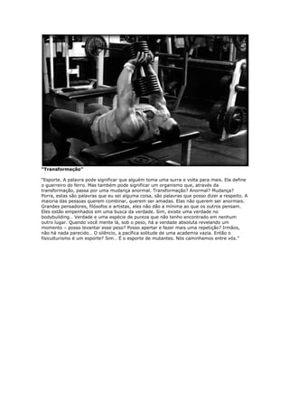 “Transformação”
“Esporte. A palavra pode significar que alguém toma uma surra e volta para mais. Ela define
o guerreiro do ferro. Mas também pode significar um organismo que, através da
transformação, passa por uma mudança anormal. Transformação? Anormal? Mudança?
Porra, estas são palavras que eu sei alguma coisa, são palavras que posso dizer a respeito. A
maioria das pessoas querem combinar, querem ser amadas. Elas não querem ser anormais.
Grandes pensadores, filósofos e artistas, eles não dão a mínima ao que os outros pensam.
Eles estão empenhados em uma busca da verdade. Sim, existe uma verdade no
bodybuilding… Verdade e uma espécie de pureza que não tenho encontrado em nenhum
outro lugar. Quando você mente lá, sob o peso, há a verdade absoluta revelando um
momento – posso levantar esse peso? Posso apertar e fazer mais uma repetição? Irmãos,
não há nada parecido… O silêncio, a pacífica solitude de uma academia vazia. Então o
fisiculturismo é um esporte? Sim… É o esporte de mutantes. Nós caminhamos entre vós.”
 