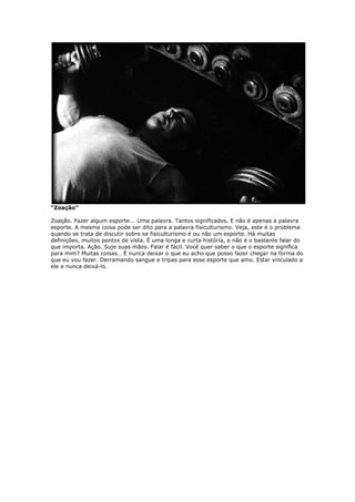 “Zoação”
Zoação. Fazer algum esporte... Uma palavra. Tantos significados. E não é apenas a palavra
esporte. A mesma coisa pode ser dito para a palavra fisiculturismo. Veja, este é o problema
quando se trata de discutir sobre se fisiculturismo é ou não um esporte. Há muitas
definições, muitos pontos de vista. É uma longa e curta história, e não é o bastante falar do
que importa. Ação. Suje suas mãos. Falar é fácil. Você quer saber o que o esporte significa
para mim? Muitas coisas… É nunca deixar o que eu acho que posso fazer chegar na forma do
que eu vou fazer. Derramando sangue e tripas para esse esporte que amo. Estar vinculado a
ele e nunca deixá-lo.
 
