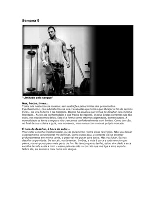 Semana 9
“Limitado pelo sangue”
Nus, fracos, livres…
Todos nós nascemos na mesma: sem restrições pelos limites dos preconceitos.
Eventualmente, nos submetemos as leis. Há aquelas que temos que abraçar a fim de sermos
livres… As leis do ferro e da disciplina. Depois há aquelas que temos de desafiar pela mesma
liberdade… As leis da conformidade e dos fracos de espírito. O peso destas correntes são tão
sutis, nos esquecemos delas. Esta é a forma como estamos algemados, domesticados. A
normalidade se torna a regra e nós crescemos confortavelmente com limites. Como um cão,
no final de sua coleira e guia, nos movemos, mas nunca com a nossa própria vontade.
É hora de desafiar, é hora de subir…
Vou testar a minha impetuosidade, puxar duramente contra estas restrições. Não vou deixar
o pensamento convencional me dominar. Como estou aqui, a corrente vai se enterrar
profundamente em minha carne, o peso vai me puxar para baixo. Mas vou lutar. Eu vou
desafiar a gravidade. Se eu cair, vou levantar. Irmãos, a vida é curta e cada minuto que
passa, nos empurra para mais perto do fim. No tempo que eu tenho, estou vinculado a esta
escolha de vida e ela a mim – essas palavras são o contrato que me liga a este esporte…
Sobre ele, eu assinei o meu nome em sangue.
 