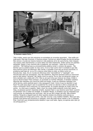 “O homem nasce livre…“
“Mas irmãos, assim que nós entramos na sociedade as correntes aguardam… Elas estão por
toda parte. Elas são invisíveis. E ficamos presos. Caímos em determinadas formas de pensar.
Nós vemos o mundo da mesma maneira e não podemos vê-lo de outra forma. Este impacto
nas nossas vidas diariamente e a soma deles nos fode totalmente. Então caímos em padrões
estúpidos. Pegue o meu caminho até a academia, por exemplo – toda vez é o mesmo
caminho… Tão habitual que eu provavelmente poderia contar o número de passos… Tão
familiar que eu poderia andar no meu sono. E se eu fizer outra rota? A verdade é que não
faria nenhum pouco de diferença. Mas merda, a questão é que isso se tornou previsível. O
problema está logo ali: se eu fiz a mesma coisa todos os dias, eu falhei como um
fisiculturista. Veja, há um mundo de diferença entre “persistência” e “repetição”. Um
fisiculturista deve ser persistente, mas não repetitivo. Algumas semanas atrás eu mencionei
que eu não estava “secando” tão rápido como eu queria. Se eu não me pergunto coisas, eu
teria vacilado com a dieta até o fim. Mas eu sei que tinha que misturar as coisas. Então o
que eu deveria fazer? Para começar, eu aumentei as minhas refeições. E também substituí
algumas das refeições com carne por peito de frango. E para as restantes refeições com
carne bovina, estou pedindo para o meu açougueiro moer. Como é que eu descobri o que
fazer? Eu pedi para algum cara na academia? Eu contei as calorias e olhei a proporção de
macro nutrientes? Porra nenhuma. Eu experimentei. Eu prestei atenção ao modo como me
sentia… eu olhei para o espelho. Sabe o que? As coisas estão andando muito bem agora.
Veja, as pessoas querem respostas simples. Querem fazer o que dizemos para fazer, querem
se alimentar com a colher da verdade. A verdade? Merda. A verdade é que as respostas que
você precisa, as respostas que você quer, não vai ser fácil chegar até elas. Não existem
atalhos. Pergunte a alguém para te dizer quantos shakes de proteína você precisa ou
quantos peitos de frango para comer, isso não vai tirar o seu maldito trabalho. Mais que isso,
quando você pensa que encontrou a resposta, você não pode deixar passar a ser a resposta
final. Você tem que constantemente desafiar o que você sabe. Agora, se apenas este calor já
irá enfraquecê-lo…”
 