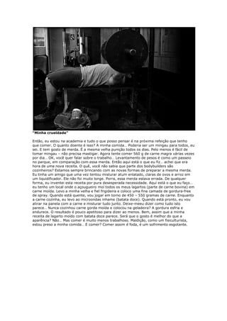 “Minha crueldade”
Então, eu estou na academia e tudo o que posso pensar é na próxima refeição que tenho
que comer. O quanto doente é isso? A minha comida… Poderia ser um mingau para todos, eu
sei. E tem gosto de merda. É a mesma velha punição todos os dias. Pelo menos é fácil de
tomar mingau – não precisa mastigar. Agora tente comer 560 g de carne magra várias vezes
por dia… OK, você quer falar sobre o trabalho… Levantamento de pesos é como um passeio
no parque, em comparação com essa merda. Então aqui está o que eu fiz… achei que era
hora de uma nova receita. O quê, você não sabia que parte dos bodybuilders são
cozinheiros? Estamos sempre brincando com as novas formas de preparar a mesma merda.
Eu tinha um amigo que uma vez tentou misturar atum enlatado, claras de ovos e arroz em
um liquidificador. Ele não foi muito longe. Porra, essa merda estava errada. De qualquer
forma, eu inventei esta receita por pura desesperada necessidade. Aqui está o que eu faço…
eu tenho um local onde o açougueiro moí todos os meus lagartos (parte de carne bovina) em
carne moída. Levo a minha velha e fiel frigideira e coloco uma fina camada de gordura-free
de spray. Quando está quente, vou jogar em torno de 450 – 550 gramas de carne. Enquanto
a carne cozinha, eu levo ao microondas inhame (batata doce). Quando está pronto, eu vou
atirar na panela com a carne e misturar tudo junto. Deixe-meeu dizer como tudo isto
parece… Nunca cozinhou carne gorda moída e colocou na geladeira? A gordura esfria e
endurece. O resultado é pouco apetitoso para dizer ao menos. Bem, assim que a minha
receita de lagarto moído com batata doce parece. Será que o gosto é melhor do que a
aparência? Não… Mas comer é muito menos trabalhoso. Maldição, como um fisiculturista,
estou preso a minha comida… E comer? Comer assim é foda, é um sofrimento esgotante.
 