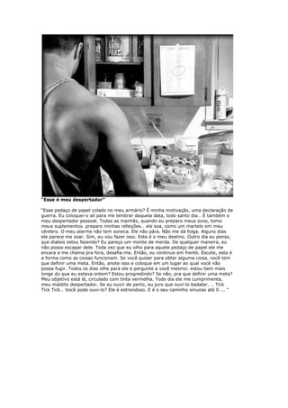 “Esse é meu despertador”
“Esse pedaço de papel colado no meu armário? É minha motivação, uma declaração de
guerra. Eu coloquei-o ali para me lembrar daquela data, todo santo dia… É também o
meu despertador pessoal. Todas as manhãs, quando eu preparo meus ovos, tomo
meus suplementos. preparo minhas refeições… ele soa, como um martelo em meu
cérebro. O meu alarme não tem soneca. Ele não pára. Não me dá folga. Alguns dias
ele parece me zoar. Sim, eu vou fazer isso. Este é o meu destino. Outro dia eu penso,
que diabos estou fazendo? Eu pareço um monte de merda. De qualquer maneira, eu
não posso escapar dele. Toda vez que eu olho para aquele pedaço de papel ele me
encara e me chama pra fora, desafia-me. Então, eu continuo em frente. Escute, esta é
a forma como as coisas funcionam. Se você quiser para obter alguma coisa, você tem
que definir uma meta. Então, anote isso e coloque em um lugar ao qual você não
possa fugir. Todos os dias olhe para ele e pergunte a você mesmo: estou bem mais
longe do que eu estava ontem? Estou progredindo? Se não, pra que definir uma meta?
Meu objetivo está lá, circulado com tinta vermelha. Todo dia ele me cumprimenta,
meu maldito despertador. Se eu ouvir de perto, eu juro que ouvi-lo badalar. … Tick
Tick Tick… Você pode ouvi-lo? Ele é estrondoso. E é o seu caminho sinuoso até 0 ... "
 