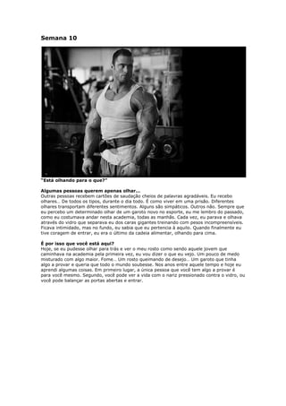 Semana 10
“Está olhando para o que?”
Algumas pessoas querem apenas olhar…
Outras pessoas recebem cartões de saudação cheios de palavras agradáveis. Eu recebo
olhares… De todos os tipos, durante o dia todo. É como viver em uma prisão. Diferentes
olhares transportam diferentes sentimentos. Alguns são simpáticos. Outros não. Sempre que
eu percebo um determinado olhar de um garoto novo no esporte, eu me lembro do passado,
como eu costumava andar nesta academia, todas as manhãs. Cada vez, eu parava e olhava
através do vidro que separava eu dos caras gigantes treinando com pesos incompreensíveis.
Ficava intimidado, mas no fundo, eu sabia que eu pertencia à aquilo. Quando finalmente eu
tive coragem de entrar, eu era o último da cadeia alimentar, olhando para cima.
É por isso que você está aqui?
Hoje, se eu pudesse olhar para trás e ver o meu rosto como sendo aquele jovem que
caminhava na academia pela primeira vez, eu vou dizer o que eu vejo. Um pouco de medo
misturado com algo maior. Fome… Um rosto queimando de desejo… Um garoto que tinha
algo a provar e queria que todo o mundo soubesse. Nos anos entre aquele tempo e hoje eu
aprendi algumas coisas. Em primeiro lugar, a única pessoa que você tem algo a provar é
para você mesmo. Segundo, você pode ver a vida com o nariz pressionado contra o vidro, ou
você pode balançar as portas abertas e entrar.
 