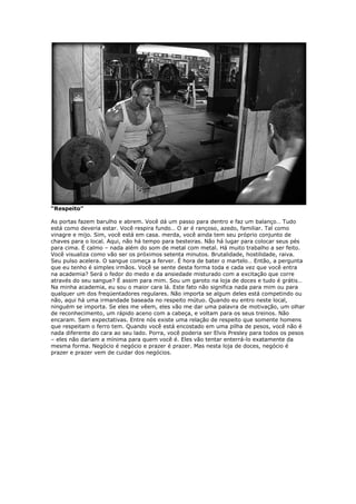 “Respeito”
As portas fazem barulho e abrem. Você dá um passo para dentro e faz um balanço… Tudo
está como deveria estar. Você respira fundo… O ar é rançoso, azedo, familiar. Tal como
vinagre e mijo. Sim, você está em casa. merda, você ainda tem seu próprio conjunto de
chaves para o local. Aqui, não há tempo para besteiras. Não há lugar para colocar seus pés
para cima. É calmo – nada além do som de metal com metal. Há muito trabalho a ser feito.
Você visualiza como vão ser os próximos setenta minutos. Brutalidade, hostilidade, raiva.
Seu pulso acelera. O sangue começa a ferver. É hora de bater o martelo… Então, a pergunta
que eu tenho é simples irmãos. Você se sente desta forma toda e cada vez que você entra
na academia? Será o fedor do medo e da ansiedade misturado com a excitação que corre
através do seu sangue? É assim para mim. Sou um garoto na loja de doces e tudo é grátis…
Na minha academia, eu sou o maior cara lá. Este fato não significa nada para mim ou para
qualquer um dos freqüentadores regulares. Não importa se algum deles está competindo ou
não, aqui há uma irmandade baseada no respeito mútuo. Quando eu entro neste local,
ninguém se importa. Se eles me vêem, eles vão me dar uma palavra de motivação, um olhar
de reconhecimento, um rápido aceno com a cabeça, e voltam para os seus treinos. Não
encaram. Sem expectativas. Entre nós existe uma relação de respeito que somente homens
que respeitam o ferro tem. Quando você está encostado em uma pilha de pesos, você não é
nada diferente do cara ao seu lado. Porra, você poderia ser Elvis Presley para todos os pesos
– eles não dariam a mínima para quem você é. Eles vão tentar enterrá-lo exatamente da
mesma forma. Negócio é negócio e prazer é prazer. Mas nesta loja de doces, negócio é
prazer e prazer vem de cuidar dos negócios.
 