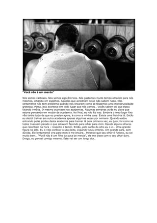 “Você não é um merda”
Nós somos vaidosos. Nós somos egocêntricos. Nós gastamos muito tempo olhando para nós
mesmos, olhando em espelhos. Aqueles que acreditam nisso não sabem nada. Eles
certamente não tem problema quando nos encaram como se fôssemos uma monstruosidade
grotesca. Porra, isso acontece em todo lugar que nós vamos… Vocês sabem do que estou
falando irmãos. O mesmo acontece nas academias. Algumas semanas atrás eu disse que
estava pensando em mudar de academia. No final, eu não fiz isso. Embora o meu lugar fixo
não tenha tudo de que eu preciso agora, é como a minha casa. Existe uma história lá. Então
eu decidi treinar em outra academia apenas algumas vezes por semana. Quando estou
entrando pelas portas desta academia para treinar lá pela primeira vez, eu juro, foi como se
todos tivessem parado o que estavam fazendo para olhar para mim. Recebi alguns olhares
que reconheci na hora – respeito e temor. Então, pelo canto do olho eu o vi… Uma grande
figura no alto. Eu o vejo contrair o seu peito, expandir seus ombros. Um grande cara, sem
dúvida. Ele lentamente vira para mim e me encara… Percebo que seu olhar é furioso, eu sei
muito bem… “Você não é um filho da puta de merda”, ele me disse com o seu olhar duro.
Droga, eu pensei comigo mesmo. Este vai ser um longo dia…
 