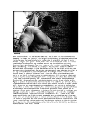 “Suporte”
Sim, esse show tem a sua cota de altos e baixos – mas os altos são provavelmente mais
elevados e os baixos são inferiores, com certeza. Para obter algo através deste passeio pela
montanha russa chamado fisiculturismo, você precisa de uma sólida estrutura de apoio.
Família… Amigos… Uma garota… merda, todas estas coisas contribuem para o seu sucesso.
Elas mantêm você amarrado, não o deixam desistir. Mas há também um lance que
desempenha um grande papel. Para mim, o suporte extra vem com meu tio Keg. Deixe-me
dizer sobre tio Keg… Toda semana, eu vou pagar o meu respeito e ele devolve o favor
ajudando a me manter nesta jornada. Mas saiba que o tio Keg não é meu tio. Ele é o meu
açougueiro e em todos os locais chamam ele assim porque ele trata todos que caminham na
sua loja como se fossem seus sobrinhos favoritos. O tio Keg é um cara para cima. Ele
sempre separa os melhores cortes para mim… Ainda me lembro da primeira vez que eu
estive na sua loja. O tio Keg tinha uma forma de dispensar o óbvio como uma máquina de
chicletes dispensa o doce. Ele olhou para mim e sem perder uma batida, disse claramente,
“Filho, você vai precisar de muito bife”. Sem perguntas, sem encarar, sem julgamentos.
Simples, fácil e descomplicado. Ele me trata como outro membro da sua extensa família.
Agora eu gostaria de poder dizer o mesmo sobre esta nova academia que comecei… Porra, a
primeira semana que eu estava lá, uma “gostosa” veio até mim enquanto eu estava fazendo
stiff, e deixou cair um pedaço de papel em meus pés com o seu número de telefone. Isso
não acontece na minha outra academia, foi a primeira coisa que pensei. Quando se trata da
academia e do meu quarto de dormir, eu não brinco. Não tenho tempo, mesmo que eu
quisesse… Mesmo assim, este pequeno incidente me fez lembrar porque eu costumava usar
adereços para manter os outros a uma distância no ginásio – um boné velho puxado para
baixo nos meus olhos… Fones de ouvido com a música muito alta… Quando eu era mais
jovem, eu até tentei usar óculos no treino para evitar fazer contato visual. Você faria isso,
mas é como um convite aberto para as pessoas caminhar até você no meio do treino e fazer
um monte de perguntas. Mas você aprende realmente rápido a desviar o olhar quando você
chega a este nível. Não me interpretem mal… Eu não tenho problema de falar com pessoas
depois que termino o treino, que estou pronto, mas nunca venha falar comigo quando estou
no meio de uma série. Esta é a regra.
 