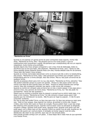 “Mantenha-se firme”
Quando eu era apenas um garoto acima do peso começando neste esporte, minha mãe
disse, “Mantenha-se firme, filho.” Ela pensava que eu era muito jovem, e que os
suplementos eram prejudiciais a saúde. Ela pensava que o bodybuilding não era um esporte
respeitável, muito menos uma profissão…
Quando alguns dos meus amigos começaram a ver o meu nível de dedicação, todos os
sacrifícios que eu tive que fazer, eles disseram, “Mantenha-se firme, cara.” Talvez eu não
tenha passado tempo bastante fazendo festa com eles, ficando bêbado todo fim de semana.
Talvez eles não fossem meus amigos…
Quando as minhas namoradas descobriam como eu levava tudo tão a sério no bodybuilding,
elas diziam, “Mantenha-se firme, baby.” Elas pensavam que tinham que competir contra o
bodybuilding para ter a minha atenção. Elas não tinham. Mas eu não pude convencê-las de
qualquer forma…
Quando as pessoas olham para mim na rua, elas dizem, “Mantenha-se firme, estranho.” Elas
não podem entender porque eu quero ser grande… Porque eu não posso comer nem ao
menos uma fatia de bolo quando estou em dieta… Porque eu estava fazendo isso comigo
mesmo. Elas não conseguem entender isso agora, e elas nunca vão conseguir…
Quando eu sonhei em competir pela primeira vez um dia e resolvi passar o meu jogo para o
próximo nível, meu parceiro de treino disse, “Mantenha-se firme, Ira.” Ele não pode me
acompanhar. Talvez ele não quisesse ir…
Depois que eu comecei a levantar peso eu esqueci o porquê que eu entrei neste jogo, e eu
disse a mim mesmo, “Mantenha-se firme.” Eu não comecei a erguer pesos para ir até
aqueles que me intimidavam na escola… Não foi para ser legal ou popular… E não foi para
conquistar mulheres.
Por que eu faço isso então? Porra, eu faço isso para mim. Eu faço isso porque eu nasci para
isso… Está no meu sangue. Esse esporte me motiva, dá sentido a minha vida. Ouçam
irmãos, esta merda não é para os fracos de coração. Poucos podem fazer o que isso exige.
Nós estamos entre aqueles poucos. Quando você se sentir como se estivesse se afogando,
recupere o fôlego. Quando você quiser parar, aguente firme. Quando você sentir que não
pode seguir com a dieta mais um dia, quando é difícil se manter fora do sofá, levante-se. As
pessoas vão querer por você pra baixo. A tentação vai tentar segurar você de volta.
Obstáculos vão estar no seu caminho. Que caia um raio através deles.
Esta grande jornada começa com um passo… E essa etapa não é nada mais do que aprender
a se manter firme…
 