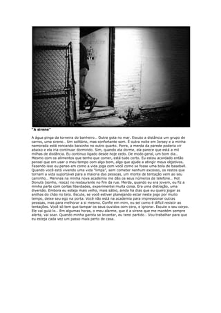 “A sirene”
A água pinga da torneira do banheiro… Outra gota no mar. Escuto a distância um grupo de
carros, uma sirene… Um solitário, mas confortante som. É outra noite em Jersey e a minha
namorada está roncando baixinho no outro quarto. Porra, a merda da parede poderia vir
abaixo e ela iria continuar dormindo. Sim, quando ela dorme, ela parece que está a mil
milhas de distância. Eu continuo ligado desde hoje cedo. De modo geral, um bom dia…
Mesmo com os alimentos que tenho que comer, está tudo certo. Eu estou acordado então
pensei que em usar o meu tempo com algo bom, algo que ajude a atingir meus objetivos.
Fazendo isso eu penso em como a vida joga com você como se fosse uma bola de baseball.
Quando você está vivendo uma vida “limpa”, sem cometer nenhum excesso, os restos que
tornam a vida suportável para a maioria das pessoas, um monte de tentação vem ao seu
caminho… Meninas na minha nova academia me dão os seus números de telefone… Hot
Donuts (sonho, rosca) no restaurante no fim da rua. Merda, quando eu era jovem, eu fiz a
minha parte com certas liberdades, experimentei muita coisa. Era uma distração, uma
diversão. Embora eu esteja mais velho, mais sábio, ainda há dias que eu quero jogar as
anilhas do chão no teto. Escute, se você estiver planejando estar neste jogo por muito
tempo, deixe seu ego na porta. Você não está na academia para impressionar outras
pessoas, mas para melhorar a si mesmo. Confie em mim, eu sei como é difícil resistir as
tentações. Você só tem que tampar os seus ouvidos com cera, e ignorar. Escute o seu corpo.
Ele vai guiá-lo… Em algumas horas, o meu alarme, que é a sirene que me mantém sempre
alerta, vai soar. Quando minha garota se levantar, eu terei partido… Vou trabalhar para que
eu esteja cada vez um passo mais perto de casa.
 