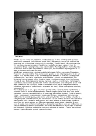 “Você e eu”
“Você e eu, nós vamos ter problemas…” Esta voz surge no meu ouvido quando eu estou
terminando uma série. Estou cansado e com fome, mas não vou deixar que esse filho da
puta fique sob a minha pele, que me tire do meu jogo… Eu não hesito, não dou meia volta.
Em vez disso, vou apertar nas minhas últimas repetições e erguer o peso. É hora de
recuperar o fôlego e estar pronto para a próxima série. Mas naquele breve momento antes
de envolver minhas mãos naquela barra enferrujada, sou novamente aquele garoto de 11
anos de idade correndo pela sua vida…
A infância é supostamente a lembrança de bons tempos… Felizes memórias, felizes dias.
Para mim, era pura miséria. Veja, como aquele garoto, eu era frágil e pequeno. Eu era um
simples alvo. Mesmo assim, eu era apontado por ser diferente. E eu nunca vou esquecer
essas palavras, “Você e eu, nós vamos ter problemas.” Embora em desvantagem, me
destacava, mesmo quando o líder desta turma de intimidadores exigia o meu dinheiro do
almoço. O resto do tempo escolar passou depressa e eu logo encontrei uma maneira para
caçar esses provocadores que estavam no meu calcanhar como cães selvagens. O que você
pode saber sobre ser capturado, sobre lutar em vão? Sobre voltar para casa mancando,
esfolado e sangrando, e então limpar a sujeira do seu rosto? O que você sabe de tudo isso,
todos os dias?
Vou te dizer o que eu sei… Que, em um dia quente verão, o calor aumenta rapidamente a
partir do asfalto. E assim tão rapidamente, uma chuva passageira pode lavar tudo. Estas
memórias, como as malditas injustiças da juventude, vão passar também. O que eu aprendi
é isso – eu sou quem eu sou devido a essas experiências, e isso pode ser bom, ruim ou
indiferente. Eu aprendi que eu podia tomar uma surra, lamber minhas feridas, e manter a
cabeça erguida. Onde há vontade, há um caminho. E o que sei hoje é que os meus pés estão
plantados no chão e eu estou determinado. Você e eu, apesar de estarmos em diferentes
caminhos, nós somos apenas um. Não sou mais aquele garoto gordo e baixinho de onze
anos de idade, mas um homem esforçado. A única diferença são os anos que estão entre nós
e estas memórias que tenho colecionado. Por último mas não menos importante, eu aprendi
que o respeito é difícil de conseguir e ainda mais difícil de se manter… E isso é maravilhoso
quando é dado não pelos amigos, mas por inimigos.
 