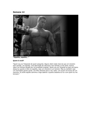 Semana 12
“Espelho, espelho…”
Quem é você?
“Quem sou eu? Depende de quem pergunta. Alguns vêem nada mais do que um monstro
sem opinião, um egoísta, uma aberração da natureza a ser temida e a ter pena. Outros
vêem um homem guiado por um propósito singular. Quem sou eu? Quando eu paro em baixo
dessa luz quente e olho no espelho, vejo um monstro e um homem. Mas eu também vejo
um intimidado garoto gordo. Um filho olhando para o seu velho. Um jovem em busca de um
caminho. Eu achei aquele caminho e logo saberei o quanto distante eu fui e em quem eu me
tornarei.”
 