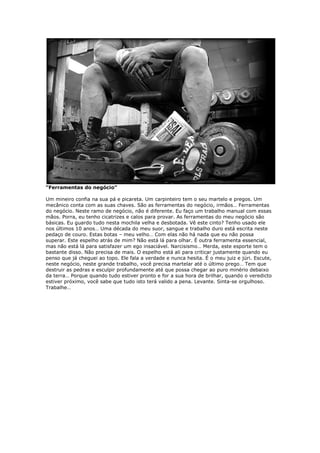 “Ferramentas do negócio”
Um mineiro confia na sua pá e picareta. Um carpinteiro tem o seu martelo e pregos. Um
mecânico conta com as suas chaves. São as ferramentas do negócio, irmãos… Ferramentas
do negócio. Neste ramo de negócio, não é diferente. Eu faço um trabalho manual com essas
mãos. Porra, eu tenho cicatrizes e calos para provar. As ferramentas do meu negócio são
básicas. Eu guardo tudo nesta mochila velha e desbotada. Vê este cinto? Tenho usado ele
nos últimos 10 anos… Uma década do meu suor, sangue e trabalho duro está escrita neste
pedaço de couro. Estas botas – meu velho… Com elas não há nada que eu não possa
superar. Este espelho atrás de mim? Não está lá para olhar. É outra ferramenta essencial,
mas não está lá para satisfazer um ego insaciável. Narcisismo… Merda, este esporte tem o
bastante disso. Não precisa de mais. O espelho está ali para criticar justamente quando eu
penso que já cheguei ao topo. Ele fala a verdade e nunca hesita. É o meu juiz e júri. Escute,
neste negócio, neste grande trabalho, você precisa martelar até o último prego… Tem que
destruir as pedras e esculpir profundamente até que possa chegar ao puro minério debaixo
da terra… Porque quando tudo estiver pronto e for a sua hora de brilhar, quando o veredicto
estiver próximo, você sabe que tudo isto terá valido a pena. Levante. Sinta-se orgulhoso.
Trabalhe…
 