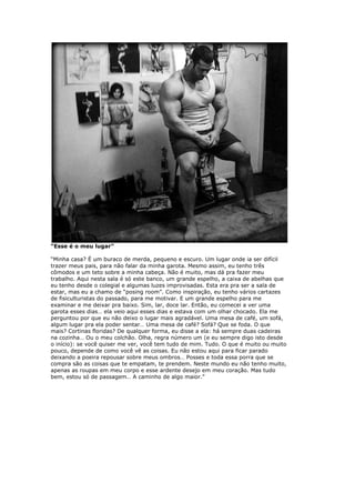 “Esse é o meu lugar”
“Minha casa? É um buraco de merda, pequeno e escuro. Um lugar onde ia ser difícil
trazer meus pais, para não falar da minha garota. Mesmo assim, eu tenho três
cômodos e um teto sobre a minha cabeça. Não é muito, mas dá pra fazer meu
trabalho. Aqui nesta sala é só este banco, um grande espelho, a caixa de abelhas que
eu tenho desde o colegial e algumas luzes improvisadas. Esta era pra ser a sala de
estar, mas eu a chamo de “posing room”. Como inspiração, eu tenho vários cartazes
de fisiculturistas do passado, para me motivar. E um grande espelho para me
examinar e me deixar pra baixo. Sim, lar, doce lar. Então, eu comecei a ver uma
garota esses dias… ela veio aqui esses dias e estava com um olhar chocado. Ela me
perguntou por que eu não deixo o lugar mais agradável. Uma mesa de café, um sofá,
algum lugar pra ela poder sentar… Uma mesa de café? Sofá? Que se foda. O que
mais? Cortinas floridas? De qualquer forma, eu disse a ela: há sempre duas cadeiras
na cozinha… Ou o meu colchão. Olha, regra número um (e eu sempre digo isto desde
o início): se você quiser me ver, você tem tudo de mim. Tudo. O que é muito ou muito
pouco, depende de como você vê as coisas. Eu não estou aqui para ficar parado
deixando a poeira repousar sobre meus ombros… Posses e toda essa porra que se
compra são as coisas que te empatam, te prendem. Neste mundo eu não tenho muito,
apenas as roupas em meu corpo e esse ardente desejo em meu coração. Mas tudo
bem, estou só de passagem… A caminho de algo maior.”
 