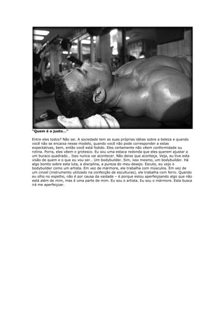 “Quem é o justo…”
Entre eles todos? Não sei. A sociedade tem as suas próprias idéias sobre a beleza e quando
você não se encaixa nesse modelo, quando você não pode corresponder a estas
expectativas, bem, então você está fodido. Eles certamente não vêem conformidade ou
rotina. Porra, eles vêem o grotesco. Eu sou uma estaca redonda que eles querem ajustar a
um buraco quadrado… Isso nunca vai acontecer. Não deixe que aconteça. Veja, eu tive esta
visão de quem e o que eu vou ser… Um bodybuilder. Sim, isso mesmo, um bodybuilder. Há
algo bonito sobre esta luta, a disciplina, a pureza do meu desejo. Escute, eu vejo o
bodybuilder como um artista. Em vez de mármore, ele trabalha com músculos. Em vez de
um cinzel (instrumento utilizado na confecção de esculturas), ele trabalha com ferro. Quando
eu olho no espelho, não é por causa da vaidade – é porque estou aperfeiçoando algo que não
está além de mim, mas é uma parte de mim. Eu sou o artista. Eu sou o mármore. Esta busca
irá me aperfeiçoar.
 