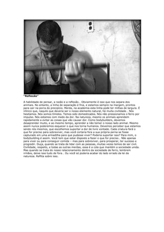 “Reflexão”
A habilidade de pensar, a razão e a reflexão… Obviamente é isso que nos separa dos
animais. No entanto, a linha de separação é fina, e estamos sempre na margem, prontos
para cair na porra do precipício. Merda, na academia esta linha pode ter milhas de largura. É
irônico que, naquilo que deveria ser o nosso elemento natural, há muita civilidade… Nós
hesitamos. Nós somos tímidos. Temos sido domesticados. Nós não pressionamos o ferro por
impulso. Nós estamos com medo da dor. Na natureza, mesmo os animais aprendem
rapidamente a evitar as coisas que vão causar dor. Como bodybuilders, devemos
desaprender muito, e ao mesmo tempo, aprender a não temer o nosso lado animal. Mesmo
assim nunca poderemos esquecer o que nos torna humanos. Devemos perceber que estamos
sendo nós mesmos, que escolhemos suportar a dor de livre vontade. Cada criatura fará o
que for preciso para sobreviver, mas você cortaria fora a sua própria perna se fosse
capturado em uma armadilha para que pudesse viver? Poderia suportar isso? Para mim, o
bodybuilding é assim. Você tem que estar disposto a fazer o que for preciso… Não apenas
para viver ou para conseguir comida – mas para sobreviver, para prosperar, ter sucesso e
progredir. Ouça, quando se trata de lidar com as pessoas, muitas vezes temos de ser civil.
Civilidade, respeito, e todas as outras merdas, essa é a cola que mantém a sociedade unida.
Mas quando se trata do nosso relacionamento dentro da sociedade de ferro, lembrem
irmãos, deixe isso tudo de fora… Ou você só poderia acabar do lado errado da lei da
natureza. Reflita sobre isso.
 