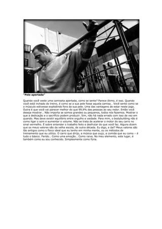 “Pele apertada”
Quando você veste uma camiseta apertada, como se sente? Parece ótimo, é isso. Quando
você está inchado do treino, é como se a sua pele fosse aquela camisa… Você sente como se
o músculo estivesse explodindo fora da sua pele. Uma das vantagens de estar neste jogo.
Outra é que você vai parecer melhor do que 99,9% das pessoas ao seu redor. Então você
deseja mostrar… Não importa se somos grandes ou pequenos, todos nós fazemos. Mostrar o
que a dedicação e o sacrifício podem produzir. Sim, não há nada errado com isso de vez em
quando. Mas deve existir equilíbrio entre orgulho e vaidade. Para mim, o bodybuilding não é
como ligar o som e aumentar o volume. Não se trata de acelerar o motor do seu carro no
sinal vermelho. É sobre entender o trabalho feito e desfrutar do que você faz. Alguns dizem
que os meus valores são da velha escola, de outra década. Eu digo, e daí? Meus valores são
tão antigos como o físico ideal que eu tenho em minha mente, ou os métodos de
treinamento que eu utilizo. O carro que dirijo, a música que ouço, a comida que eu como – é
tudo o básico. Ferido… Como uma emoção… Como raiva. No meu elemento, este lugar, é
também como eu sou conhecido. Simplesmente como fúria.
 