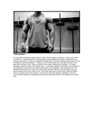 “Casca-grossa”
Se você está começando neste esporte, deixe-me dar alguns conselhos, e não vai te custar
um centavo… Você precisará ser casca-grossa. Casca-grossa para repelir a ignorância, as
críticas, as dúvidas, o medo, as perguntas idiotas sobre o porquê estamos neste jogo e o que
é necessário para permanecer… “Vamos, o que há de errado com uma fatia de bolo. Uma
fatia não vai matar você.” Cara, eu posso ir sem parar. Depois de um tempo – às vezes
semanas, meses ou talvez até mesmo anos – a sua pele começa a aumentar em proporção à
sua dedicação. Sua pele, o seu compromisso com a musculação, torna-se algo como uma
camada de armadura. No meu nível, nesta fase do jogo, não dou a mínima para o que os
outros pensam dos meus sonhos. Sim, você pode dizer que a minha pele é feita de titânio.
Como eu chego mais perto do show, eu só tenho que estar rasgado. Maldição. Como é a
ironia? Neste esporte, é a espessura da pele que você precisará se você deseja que ela seja
fina…
 